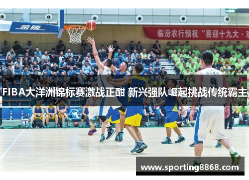 FIBA大洋洲锦标赛激战正酣 新兴强队崛起挑战传统霸主
