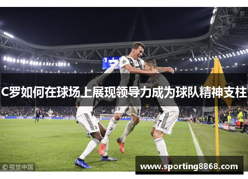 C罗如何在球场上展现领导力成为球队精神支柱